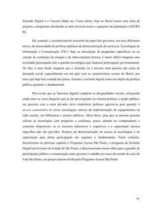 71
Inclusão Digital e a Terceira Idade etc. Como efeito, hoje no Brasil temos uma série de
projetos e programas abordando as mais diversas áreas e segmento da população (ANEXO
B).
Há, contudo, o reconhecimento crescente do papel dos governos, em seus diferentes
níveis, da necessidade de políticas públicas de democratização do acesso às Tecnologias de
Informação e Comunicação (TIC). Seja na articulação de programas específicos ou na
criação de condições de atuação e de infra-estrutura técnica, é muito difícil imaginar uma
sociedade preocupada com a questão tecnológica que dispense participação governamental.
De fato, é uma ilusão imaginar que o mercado ou o terceiro setor possam dar conta da
demanda social, especialmente em um país com as características sociais do Brasil, por
mais que haja boa vontade das partes. Encarar a inclusão digital como um objeto de política
pública, portanto, é fundamental.
Para evitar que as 'barreiras digitais' ampliem as desigualdades sociais, reforçando
ainda mais as vozes daqueles que já são privilegiados no sistema político, o poder público,
em parceria com o setor privado, deve estabelecer políticas agressivas para garantir o
acesso comunitário às novas tecnologias, através da implementação de equipamentos na
rede escolar, em bibliotecas e pontos públicos. Além disso, para que as pessoas possam
utilizar as tecnologias com propósito e confiança, pouco adianta ter computadores e
conexões disponíveis, se os recursos educativos e cognitivos e a capacitação técnica
específica não são providos. Projetos de democratização do acesso às tecnologias e de
capacitação para plena participação são urgentes e fundamentais. Neste contexto,
discutiremos no próximo capítulo o Programa Acessa São Paulo, o programa de Inclusão
Digital do Governo do Estado de São Paulo, e direcionaremos nosso olhar para a questão da
participação pública e comunicação entre governo e cidadão por meio do estudo de caso do
Fala São Paulo, um projeto desenvolvido pelo Programa Acessa São Paulo.
 
