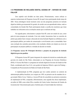 72
3 O PROGRAMA DE INCLUSÃO DIGITAL ACESSA SP ESTUDO DE CASO
FALA SP
Este capítulo será dividido em duas partes. Primeiramente, vamos enfocar os
aspectos institucionais do Programa Acessa SP, do qual vimos participando desde março de
2001. Nossa abordagem inicial mostrará como um dos programas pioneiros de inclusão
digital no âmbito governamental foi gerado, de acordo com um aprendizado mútuo, onde as
comunidades da Grande São Paulo participaram desde a escolha dos monitores que iriam
trabalhar nos infocentros até as avaliações anuais que se realizam até hoje.
Na segunda parte, selecionamos o projeto Fala SP, como um estudo de caso, como
parte de nossa pesquisa de mestrado. Com este estudo, buscaremos fazer as conexões de
pontos que podem fazer avançar a discussão do tema Inclusão Digital na confluência com a
participação pública, por modos de comunicação e envolvimento com a comunidade; fazer
uma avaliação dos caminhos percorridos e dos resultados obtidos em relação aos níveis de
participação em projetos públicos e tomadas de decisão no mundo.
3.1 Programa Acessa SP. Principais diretrizes e projetos do programa de inclusão
digital do governo paulista
O Programa Acessa SP é parte integrante do conjunto de iniciativas conduzidas pelo
governo do estado de São Paulo, relacionado ao seu Programa de Governo Eletrônico
(PGE). O Acessa São Paulo é o programa de inclusão digital do Governo do Estado de São
Paulo, coordenado pela Casa Civil, com gestão da Imprensa Oficial e apoio da Prodesp
Companhia de Processamento de Dados do Estado de São Paulo.
A implementação do PGE, programa que teve caráter pioneiro no contexto da
administração pública brasileira, teve origem em 1995, no primeiro ano do mandato do ex-
governador Mário Covas. Todavia, o Acessa SP não foi concebido nos primeiros momentos
de implantação do PGE, compondo, diferentemente, uma segunda fase dessa implantação,
em julho de 2000, como relata Oliva, membro do Centro Latino Americano de Estudos da
Economia das Telecomunicações para o Instituto para a Conectividade das Américas:
 