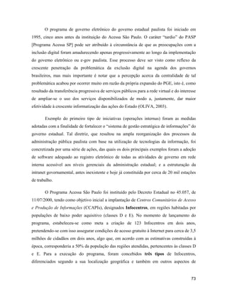 73
O programa de governo eletrônico do governo estadual paulista foi iniciado em
1995, cinco anos antes da instituição do Acessa São Paulo. O caráter tardio do PASP
[Programa Acessa SP] pode ser atribuído à circunstância de que as preocupações com a
inclusão digital foram amadurecendo apenas progressivamente ao longo da implementação
do governo eletrônico ou e-gov paulista. Esse processo deve ser visto como reflexo da
crescente penetração da problemática da exclusão digital na agenda dos governos
brasileiros, mas mais importante é notar que a percepção acerca da centralidade de tal
problemática acabou por ocorrer muito em razão da própria expansão do PGE, isto é, como
resultado da transferência progressiva de serviços públicos para a rede virtual e do interesse
de ampliar-se o uso dos serviços disponibilizados de modo a, justamente, dar maior
efetividade à crescente informatização das ações do Estado (OLIVA, 2003).
Exemplo do primeiro tipo de iniciativas (operações internas) foram as medidas
adotadas com a finalidade de fortalecer o sistema de gestão estratégica de informações do
governo estadual. Tal diretriz, que resultou na ampla reorganização dos processos da
administração pública paulista com base na utilização de tecnologias da informação, foi
concretizada por uma série de ações, das quais os dois principais exemplos foram a adoção
de software adequado ao registro eletrônico de todas as atividades de governo em rede
interna acessível aos níveis gerenciais da administração estadual; e a estruturação da
intranet governamental, antes inexistente e hoje já constituída por cerca de 20 mil estações
de trabalho.
O Programa Acessa São Paulo foi instituído pelo Decreto Estadual no 45.057, de
11/07/2000, tendo como objetivo inicial a implantação de Centros Comunitários de Acesso
e Produção de Informações (CCAPIs), designados Infocentros, em regiões habitadas por
populações de baixo poder aquisitivo (classes D e E). No momento de lançamento do
programa, estabeleceu-se como meta a criação de 123 Infocentros em dois anos,
pretendendo-se com isso assegurar condições de acesso gratuito à Internet para cerca de 3,5
milhões de cidadãos em dois anos, algo que, em acordo com as estimativas construídas à
época, corresponderia a 50% da população das regiões atendidas, pertencentes às classes D
e E. Para a execução do programa, foram concebidos três tipos de Infocentros,
diferenciados segundo a sua localização geográfica e também em outros aspectos de
 