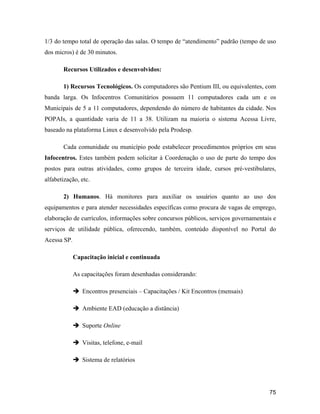 75
1/3 do tempo total de operação das salas. O tempo de atendimento padrão (tempo de uso
dos micros) é de 30 minutos.
Recursos Utilizados e desenvolvidos:
1) Recursos Tecnológicos. Os computadores são Pentium III, ou equivalentes, com
banda larga. Os Infocentros Comunitários possuem 11 computadores cada um e os
Municipais de 5 a 11 computadores, dependendo do número de habitantes da cidade. Nos
POPAIs, a quantidade varia de 11 a 38. Utilizam na maioria o sistema Acessa Livre,
baseado na plataforma Linux e desenvolvido pela Prodesp.
Cada comunidade ou município pode estabelecer procedimentos próprios em seus
Infocentros. Estes também podem solicitar à Coordenação o uso de parte do tempo dos
postos para outras atividades, como grupos de terceira idade, cursos pré-vestibulares,
alfabetização, etc.
2) Humanos. Há monitores para auxiliar os usuários quanto ao uso dos
equipamentos e para atender necessidades específicas como procura de vagas de emprego,
elaboração de currículos, informações sobre concursos públicos, serviços governamentais e
serviços de utilidade pública, oferecendo, também, conteúdo disponível no Portal do
Acessa SP.
Capacitação inicial e continuada
As capacitações foram desenhadas considerando:
Encontros presenciais Capacitações / Kit Encontros (mensais)
Ambiente EAD (educação a distância)
Suporte Online
Visitas, telefone, e-mail
Sistema de relatórios
 