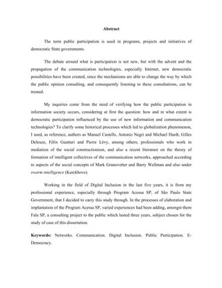 Abstract
The term public participation is used in programs, projects and initiatives of
democratic State governments.
The debate around what is participation is not new, but with the advent and the
propagation of the communication technologies, especially Internet, new democratic
possibilities have been created, since the mechanisms are able to change the way by which
the public opinion consulting, and consequently listening to these consultations, can be
treated.
My inquiries come from the need of verifying how the public participation in
information society occurs, considering at first the question: how and in what extent is
democratic participation influenced by the use of new information and communication
technologies? To clarify some historical processes which led to globalization phenomenon,
I used, as reference, authors as Manuel Castells, Antonio Negri and Michael Hardt, Gilles
Deleuze, Félix Guattari and Pierre Lévy, among others; professionals who work in
mediation of the social constructionism, and also a recent literature on the theory of
formation of intelligent collectives of the communication networks, approached according
to aspects of the social concepts of Mark Granovetter and Barry Wellman and also under
swarm intelligence (Kerckhove).
Working in the field of Digital Inclusion in the last five years, it is from my
professional experience, especially through Program Acessa SP, of São Paulo State
Government, that I decided to carry this study through. In the processes of elaboration and
implantation of the Program Acessa SP, varied experiences had been adding, amongst them
Fala SP, a consulting project to the public which lasted three years, subject chosen for the
study of case of this dissertation.
Keywords: Networks. Communication. Digital Inclusion. Public Participation. E-
Democracy.
 