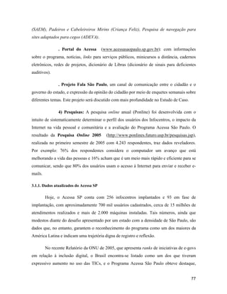 77
(SAEM), Padeiros e Cabeleireiros Mirins (Criança Feliz), Pesquisa de navegação para
sites adaptados para cegos (ADEVA).
. Portal do Acessa (www.acessasaopaulo.sp.gov.br): com informações
sobre o programa, notícias, links para serviços públicos, minicursos a distância, cadernos
eletrônicos, redes de projetos, dicionário de Libras (dicionário de sinais para deficientes
auditivos).
. Projeto Fala São Paulo, um canal de comunicação entre o cidadão e o
governo do estado, e expressão da opinião do cidadão por meio de enquetes semanais sobre
diferentes temas. Este projeto será discutido com mais profundidade no Estudo de Caso.
4) Pesquisas: A pesquisa online anual (Ponline) foi desenvolvida com o
intuito de sistematicamente determinar o perfil dos usuários dos Infocentros, o impacto da
Internet na vida pessoal e comunitária e a avaliação do Programa Acessa São Paulo. O
resultado da Pesquisa Online 2005 (http://www.ponlines.futuro.usp.br/pesquisas.jsp),
realizada no primeiro semestre de 2005 com 4.243 respondentes, traz dados reveladores.
Por exemplo: 76% dos respondentes considera o computador um avanço que está
melhorando a vida das pessoas e 16% acham que é um meio mais rápido e eficiente para se
comunicar, sendo que 80% dos usuários usam o acesso à Internet para enviar e receber e-
mails.
3.1.1. Dados atualizados do Acessa SP
Hoje, o Acessa SP conta com 256 infocentros implantados e 93 em fase de
implantação, com aproximadamente 700 mil usuários cadastrados, cerca de 15 milhões de
atendimentos realizados e mais de 2.000 máquinas instaladas. Tais números, ainda que
modestos diante do desafio apresentado por um estado com a densidade de São Paulo, são
dados que, no entanto, garantem o reconhecimento do programa como um dos maiores da
América Latina e indicam uma trajetória digna de registro e reflexão.
No recente Relatório da ONU de 2005, que apresenta ranks de iniciativas de e-govs
em relação à inclusão digital, o Brasil encontra-se listado como um dos que tiveram
expressivo aumento no uso das TICs, e o Programa Acessa São Paulo obteve destaque,
 