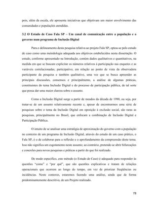 78
pois, além da escala, ele apresenta iniciativas que objetivam um maior envolvimento das
comunidades e populações atendidas.
3.2 O Estudo de Caso Fala SP Um canal de comunicação entre a população e o
governo num programa de Inclusão Digital
Para o delineamento desta pesquisa relativa ao projeto Fala SP, optou-se pelo estudo
de caso como uma metodologia adequada aos objetivos estabelecidos nesta dissertação. O
estudo, conforme apresentado na Introdução, contém dados qualitativos e quantitativos, na
medida em que se buscam explicitar os números relativos à participação nas enquetes e as
variáveis correlacionadas; participativo, em relação ao ponto de vista da observadora
participante da pesquisa e também qualitativo, uma vez que se busca apreender as
principais discussões, consensos e principalmente, a análise de algumas práticas,
constituintes do tema Inclusão Digital e do processo de participação pública, de tal sorte
que possa dar uma maior clareza sobre o assunto.
Como a Inclusão Digital surge a partir de meados da década de 1990, ou seja, por
tratar-se de um assunto relativamente recente e, apesar de encontrarmos uma série de
pesquisas sobre o tema da Inclusão Digital em oposição à exclusão social, são raras as
pesquisas, principalmente no Brasil, que enfocam a combinação de Inclusão Digital e
Participação Pública.
O intuito de se analisar uma estratégia de aproximação do governo com a população
no contexto de um programa de Inclusão Digital, através do estudo de um caso prático, o
Fala SP, é o de colaborar para a reflexão e o aprofundamento da compreensão deste tema.
Isso não significa um esgotamento neste assunto; ao contrário, pretende-se abrir bifurcações
e conexões para novas pesquisas e práticas a partir do que foi realizado.
De modo especifico, este método (o Estudo de Caso) é adequado para responder às
questões como e por quê , que são questões explicativas e tratam de relações
operacionais que ocorrem ao longo do tempo, em vez de priorizar freqüências ou
incidências. Neste contexto, estaremos fazendo uma análise, ainda que de forma
predominantemente descritiva, de um Projeto realizado.
 