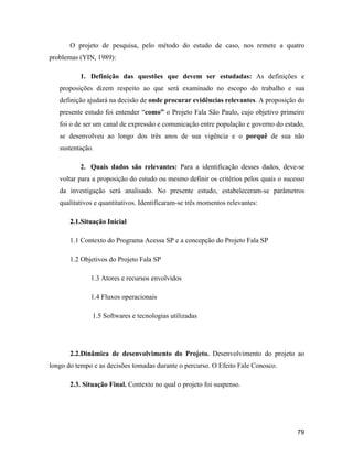 79
O projeto de pesquisa, pelo método do estudo de caso, nos remete a quatro
problemas (YIN, 1989):
1. Definição das questões que devem ser estudadas: As definições e
proposições dizem respeito ao que será examinado no escopo do trabalho e sua
definição ajudará na decisão de onde procurar evidências relevantes. A proposição do
presente estudo foi entender como o Projeto Fala São Paulo, cujo objetivo primeiro
foi o de ser um canal de expressão e comunicação entre população e governo do estado,
se desenvolveu ao longo dos três anos de sua vigência e o porquê de sua não
sustentação.
2. Quais dados são relevantes: Para a identificação desses dados, deve-se
voltar para a proposição do estudo ou mesmo definir os critérios pelos quais o sucesso
da investigação será analisado. No presente estudo, estabeleceram-se parâmetros
qualitativos e quantitativos. Identificaram-se três momentos relevantes:
2.1.Situação Inicial
1.1 Contexto do Programa Acessa SP e a concepção do Projeto Fala SP
1.2 Objetivos do Projeto Fala SP
1.3 Atores e recursos envolvidos
1.4 Fluxos operacionais
1.5 Softwares e tecnologias utilizadas
2.2.Dinâmica de desenvolvimento do Projeto. Desenvolvimento do projeto ao
longo do tempo e as decisões tomadas durante o percurso. O Efeito Fale Conosco.
2.3. Situação Final. Contexto no qual o projeto foi suspenso.
 