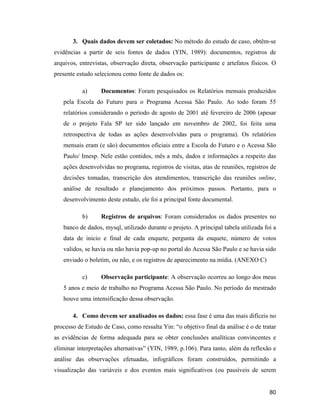 80
3. Quais dados devem ser coletados: No método do estudo de caso, obtêm-se
evidências a partir de seis fontes de dados (YIN, 1989): documentos, registros de
arquivos, entrevistas, observação direta, observação participante e artefatos físicos. O
presente estudo selecionou como fonte de dados os:
a) Documentos: Foram pesquisados os Relatórios mensais produzidos
pela Escola do Futuro para o Programa Acessa São Paulo. Ao todo foram 55
relatórios considerando o período de agosto de 2001 até fevereiro de 2006 (apesar
de o projeto Fala SP ter sido lançado em novembro de 2002, foi feita uma
retrospectiva de todas as ações desenvolvidas para o programa). Os relatórios
mensais eram (e são) documentos oficiais entre a Escola do Futuro e o Acessa São
Paulo/ Imesp. Nele estão contidos, mês a mês, dados e informações a respeito das
ações desenvolvidas no programa, registros de visitas, atas de reuniões, registros de
decisões tomadas, transcrição dos atendimentos, transcrição das reuniões online,
análise de resultado e planejamento dos próximos passos. Portanto, para o
desenvolvimento deste estudo, ele foi a principal fonte documental.
b) Registros de arquivos: Foram considerados os dados presentes no
banco de dados, mysql, utilizado durante o projeto. A principal tabela utilizada foi a
data de inicio e final de cada enquete, pergunta da enquete, número de votos
validos, se havia ou não havia pop-up no portal do Acessa São Paulo e se havia sido
enviado o boletim, ou não, e os registros de aparecimento na mídia. (ANEXO C)
c) Observação participante: A observação ocorreu ao longo dos meus
5 anos e meio de trabalho no Programa Acessa São Paulo. No período do mestrado
houve uma intensificação dessa observação.
4. Como devem ser analisados os dados: essa fase é uma das mais difíceis no
processo de Estudo de Caso, como ressalta Yin: o objetivo final da análise é o de tratar
as evidências de forma adequada para se obter conclusões analíticas convincentes e
eliminar interpretações alternativas (YIN, 1989, p.106). Para tanto, além da reflexão e
análise das observações efetuadas, infográficos foram construídos, permitindo a
visualização das variáveis e dos eventos mais significativos (ou passíveis de serem
 