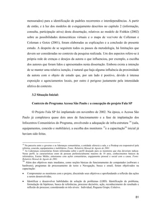81
mensurados) para a identificação de padrões recorrentes e interdependências. A partir
de então, e à luz dos modelos de e-engajamento descritos no capítulo 2 (informação,
consulta, participação ativa) desta dissertação, relativos ao modelo de Fishkin (2002)
sobre as possibilidades democráticas virtuais e o mapa de voz/voto de Colleman e
Coleman e Gotze (2001), foram elaboradas as explicações e a conclusão do presente
estudo. A despeito de se seguirem todos os passos da metodologia, há limitações que
devem ser consideradas no contexto da pesquisa realizada. Um dos aspectos refere-se à
própria rede de crenças e desejos da autora o que influenciou, por exemplo, a escolha
dos autores que foram lidos e apresentados nesta dissertação. Embora exista a intenção
de se manter uma relativa isenção, é natural que haja alguma influência da proximidade
da autora com o objeto de estudo que, por um lado é positivo, devido à intensa
exposição e agenciamentos locais, por outro é perigoso justamente pela intensidade
afetiva do contexto.
3.2 Situação Inicial:
Contexto do Programa Acessa São Paulo e a concepção do projeto Fala SP
O Projeto Fala SP foi implantado em novembro de 2002. Na época, o Acessa São
Paulo já completava quase dois anos de funcionamento e a fase de implantação dos
Infocentros Comunitários do Programa, envolvendo a adequação de infra-estrutura 14
(sala,
equipamentos, conexão e mobiliário), a escolha dos monitores 15
e a capacitação16
inicial já
haviam sido feitas.
14
Na parceria entre o governo e as lideranças comunitárias, a entidade oferecia a sala, e a Prodesp era responsável pela
reforma, conexão, equipamentos e mobiliários. Fonte: Relatório Mensal de Agosto de 2001.
15
As Lideranças comunitárias foram informadas sobre o perfil desejado para os monitores que elas deveriam indicar.
Nesse perfil, as características eram de pessoas preferencialmente maiores de 18 anos, conhecimentos básicos de
informática, Ensino Médio, entusiasmo com ações comunitárias, engajamento pessoal e social com a causa. Fonte:
Relatório Mensal de Agosto de 2001.
16
Além dos objetivos mais imediatos, como noções básicas do funcionamento do computador (software e
hardware), programas de processamento de texto e Navegação, busca e email, foram objetivados na
capacitação:
Comprometer os monitores com o projeto, discutindo seus objetivos e aprofundando a reflexão das ações
a serem desenvolvidas;
Identificar e desenvolver habilidades de solução de problemas (LBD). Identificação do problema,
formulação de hipóteses, busca de referências, processo decisório, ação, reconhecimento do resultado e
reflexão do processo; considerando os três níveis: Individual, Pequeno Grupo, Coletivo.
 