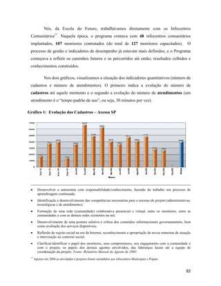 82
Nós, da Escola do Futuro, trabalhávamos diretamente com os Infocentros
Comunitários17
. Naquela época, o programa contava com 48 infocentros comunitários
implantados, 107 monitores contratados (do total de 127 monitores capacitados). O
processo de gestão e indicadores de desempenho já estavam mais definidos, e o Programa
começava a refletir os caminhos futuros e os percorridos até então; resultados colhidos e
conhecimentos construídos.
Nos dois gráficos, visualizamos a situação dos indicadores quantitativos (número de
cadastros e número de atendimentos). O primeiro indica a evolução do número de
cadastros até aquele momento e o segundo a evolução do número de atendimentos (um
atendimento é o tempo padrão de uso , ou seja, 30 minutos por vez).
Gráfico 1: Evolução dos Cadastros Acessa SP
Desenvolver a autonomia com responsabilidade/conhecimento, fazendo do trabalho um processo de
aprendizagem continuada;
Identificação e desenvolvimento das competências necessárias para o sucesso do projeto (administrativas,
tecnológicas e de atendimento);
Formação de uma rede (comunidade) colaborativa presencial e virtual, entre os monitores, entre as
comunidades e com as demais redes existentes na net;
Desenvolvimento de uma postura seletiva e crítica dos conteúdos informacionais governamentais, bem
como avaliação dos serviços disponíveis;
Reflexão do sujeito social na era da Internet, reconhecimento e apropriação de novas maneiras de atuação
e intervenção no contexto social;
Clarificar/identificar o papel dos monitores, seus compromissos, seu engajamento com a comunidade e
com o projeto, os papéis dos demais agentes envolvidos, das lideranças locais até a equipe de
coordenação do projeto. Fonte: Relatório Mensal de Agosto de 2001.
17
Apenas em 2004 as atividades e projetos foram estendidos aos infocentros Municipais e Popais.
 