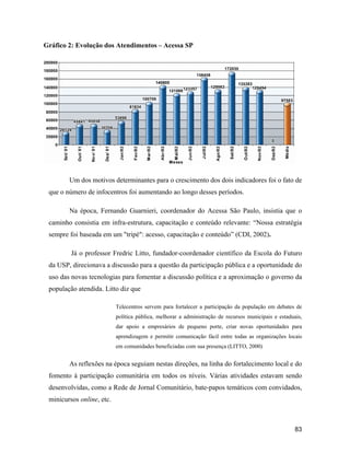 83
Gráfico 2: Evolução dos Atendimentos Acessa SP
Um dos motivos determinantes para o crescimento dos dois indicadores foi o fato de
que o número de infocentros foi aumentando ao longo desses períodos.
Na época, Fernando Guarnieri, coordenador do Acessa São Paulo, insistia que o
caminho consistia em infra-estrutura, capacitação e conteúdo relevante: Nossa estratégia
sempre foi baseada em um "tripé": acesso, capacitação e conteúdo (CDI, 2002).
Já o professor Fredric Litto, fundador-coordenador científico da Escola do Futuro
da USP, direcionava a discussão para a questão da participação pública e a oportunidade do
uso das novas tecnologias para fomentar a discussão política e a aproximação o governo da
população atendida. Litto diz que
Telecentros servem para fortalecer a participação da população em debates de
política pública, melhorar a administração de recursos municipais e estaduais,
dar apoio a empresários de pequeno porte, criar novas oportunidades para
aprendizagem e permitir comunicação fácil entre todas as organizações locais
em comunidades beneficiadas com sua presença (LITTO, 2000)
As reflexões na época seguiam nestas direções, na linha do fortalecimento local e do
fomento à participação comunitária em todos os níveis. Várias atividades estavam sendo
desenvolvidas, como a Rede de Jornal Comunitário, bate-papos temáticos com convidados,
minicursos online, etc.
 