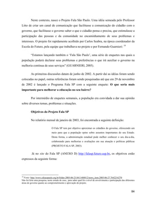 84
Neste contexto, nasce o Projeto Fala São Paulo. Uma idéia semeada pelo Professor
Litto de criar um canal de comunicação que facilitasse a comunicação do cidadão com o
governo, que facilitasse o governo saber o que o cidadão pensa e precisa, que estimulasse a
participação das pessoas e da comunidade no encaminhamento de seus problemas e
interesses. O projeto foi rapidamente acolhido por Carlos Seabra, na época coordenador da
Escola do Futuro, pela equipe que trabalhava no projeto e por Fernando Guarnieri: 18
Estamos lançando também o Fala São Paulo , uma série de enquetes nas quais a
população poderá declarar seus problemas e preferências o que irá auxiliar o governo na
melhoria contínua de seus serviços (GUARNIERI, 2005).
As primeiras discussões datam de junho de 2002. A partir daí as idéias foram sendo
colocadas no papel, outras referências foram sendo pesquisadas até que em 29 de novembro
de 2002 é lançado o Programa Fala SP com a seguinte enquete: O que seria mais
importante para melhorar a educação no seu bairro?
Por intermédio de enquetes semanais, a população era convidada a dar sua opinião
sobre diversos temas, problemas e situações.
Objetivos do Projeto Fala SP
No relatório mensal de janeiro de 2003, foi encontrada a seguinte definição:
O Fala SP tem por objetivo aproximar os cidadãos do governo, oferecendo um
meio para que a população opine sobre assuntos importantes do seu Estado.
Desta forma, a administração estadual pode melhor conhecer o seu dia-a-dia,
colaborando para melhorias e avaliações em sua atuação e políticas públicas
(PROJETO FALA SP, 2003).
Já no site do Fala SP (ANEXO D) http://falasp.futuro.usp.br, os objetivos estão
expressos da seguinte forma:
18
Fonte: http://www.cdisaopaulo.org.br/folder.2005-06-23.8411488812/news_item.2005-06-27.7642216270
Não foi feita uma pesquisa, neste estudo de caso, para saber qual foi o nível de envolvimento e participação das diferentes
áreas do governo quanto ao comprometimento e aprovação do projeto.
 