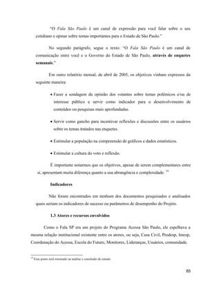 85
O Fala São Paulo é um canal de expressão para você falar sobre o seu
cotidiano e opinar sobre temas importantes para o Estado de São Paulo.
No segundo parágrafo, segue o texto: O Fala São Paulo é um canal de
comunicação entre você e o Governo do Estado de São Paulo, através de enquetes
semanais.
Em outro relatório mensal, de abril de 2005, os objetivos vinham expressos da
seguinte maneira:
Fazer a sondagem da opinião dos votantes sobre temas polêmicos e/ou de
interesse público e servir como indicador para o desenvolvimento de
conteúdos ou pesquisas mais aprofundadas.
Servir como gancho para incentivar reflexões e discussões entre os usuários
sobre os temas tratados nas enquetes.
Estimular a população na compreensão de gráficos e dados estatísticos.
Estimular a cultura do voto e reflexão.
É importante notarmos que os objetivos, apesar de serem complementares entre
si, apresentam muita diferença quanto a sua abrangência e complexidade. 19
Indicadores
Não foram encontrados em nenhum dos documentos pesquisados e analisados
quais seriam os indicadores de sucesso ou parâmetros de desempenho do Projeto.
1.3 Atores e recursos envolvidos
Como o Fala SP era um projeto do Programa Acessa São Paulo, ele espelhava a
mesma relação institucional existente entre os atores, ou seja, Casa Civil, Prodesp, Imesp,
Coordenação do Acessa, Escola do Futuro, Monitores, Lideranças, Usuários, comunidade.
19
Esse ponto será retomado na análise e conclusão do estudo.
 