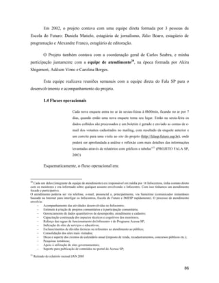 86
Em 2002, o projeto contava com uma equipe direta formada por 3 pessoas da
Escola do Futuro: Daniela Matielo, estagiária de jornalismo, Júlio Boaro, estagiário de
programação e Alexandre Franco, estagiário de editoração.
O Projeto também contava com a coordenação geral de Carlos Seabra, e minha
participação juntamente com a equipe de atendimento20
, na época formada por Akira
Shigemori, Adilson Virno e Carolina Borges.
Esta equipe realizava reuniões semanais com a equipe direta do Fala SP para o
desenvolvimento e acompanhamento do projeto.
1.4 Fluxos operacionais
Cada nova enquete entra no ar às sextas-feiras à 0h00min, ficando no ar por 7
dias, quando então uma nova enquete toma seu lugar. Então na sexta-feira os
dados colhidos são processados e um boletim é gerado e enviado as contas de e-
mail dos votantes cadastrados no mailing, com resultado da enquete anterior e
um convite para uma visita ao site do projeto (http://falasp.futuro.usp.br), onde
poderá ser aprofundada a análise e reflexão com mais detalhes das informações
levantadas através de relatórios com gráficos e tabelas 21
(PROJETO FALA SP,
2003)
Esquematicamente, o fluxo operacional era:
20
Cada um deles (integrante da equipe de atendimento) era responsável em média por 16 Infocentros, tinha contato direto
com os monitores e era informado sobre qualquer assunto envolvendo o Infocentro. Com isso tínhamos um atendimento
focado e participativo.
O atendimento poderia ser via telefone, e-mail, presencial e, principalmente, via Sametime (comunicador instantâneo
baseado na Internet para interligar os Infocentros, Escola do Futuro e IMESP rapidamente). O processo de atendimento
envolvia:
Acompanhamento das atividades desenvolvidas no Infocentro;
Estímulo à criação de projetos comunitários e à participação comunitária;
Gerenciamento de dados quantitativos de desempenho, atendimento e cadastro;
Capacitação continuada dos aspectos técnicos e cognitivos dos monitores;
Reforço das regras de funcionamento do Infocentro e do Programa Acessa SP;
Indicação de sites de serviços e educativos;
Esclarecimentos de dúvidas técnicas ou referentes ao atendimento ao público;
Consolidação dos sites mais visitados;
Dicas e suporte dos eventos do calendário anual (imposto de renda, recadastramentos, concursos públicos etc.);
Pesquisas temáticas;
Apoio à utilização de sites governamentais;
Suporte para publicação de conteúdos no portal do Acessa SP;
21
Retirado do relatório mensal JAN 2003
 