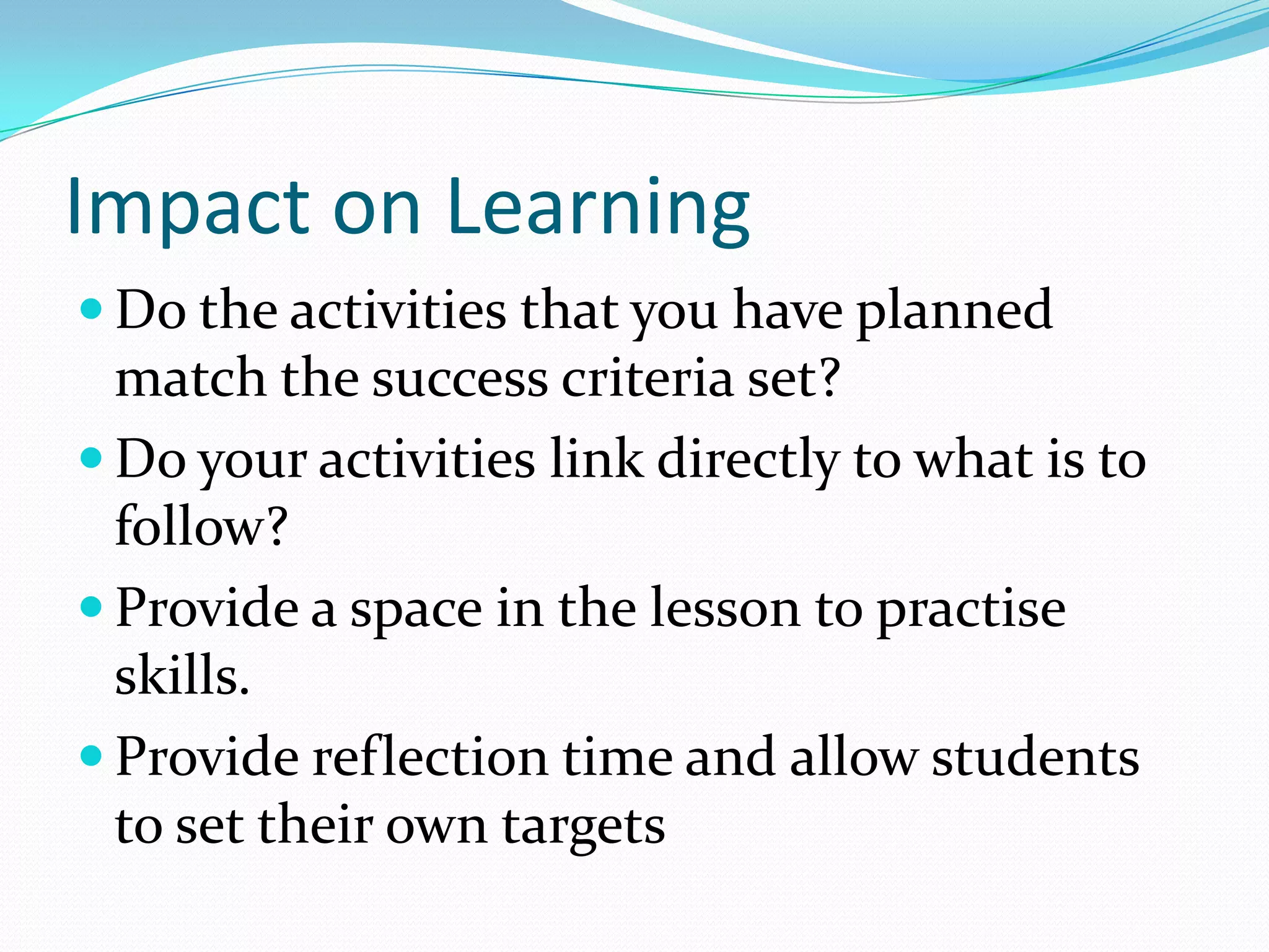 Impact on Learning
 Do the activities that you have planned

match the success criteria set?
 Do your activities link directly to what is to
follow?
 Provide a space in the lesson to practise
skills.
 Provide reflection time and allow students
to set their own targets

 