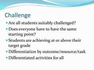 Challenge
 Are all students suitably challenged?
 Does everyone have to have the same

starting point?
 Students are achieving at or above their
target grade
 Differentiation by outcome/resource/task
 Differentiated activities for all

 