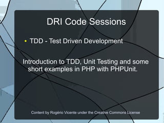 DRI Code Sessions
●   TDD - Test Driven Development


Introduction to TDD, Unit Testing and some
  short examples in PHP with PHPUnit.




    Content by Rogério Vicente under the Creative Commons License
 