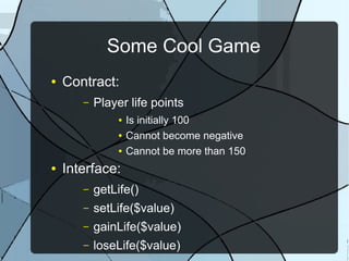 Some Cool Game
●   Contract:
       –   Player life points
               ●   Is initially 100
               ●   Cannot become negative
               ●   Cannot be more than 150
●   Interface:
       –   getLife()
       –   setLife($value)
       –   gainLife($value)
       –   loseLife($value)
 