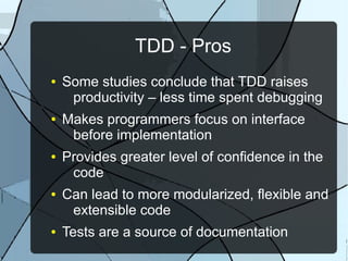 TDD - Pros
●   Some studies conclude that TDD raises
     productivity – less time spent debugging
●   Makes programmers focus on interface
     before implementation
●   Provides greater level of confidence in the
     code
●   Can lead to more modularized, flexible and
     extensible code
●   Tests are a source of documentation
 