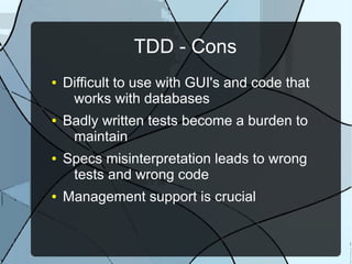 TDD - Cons
●   Difficult to use with GUI's and code that
     works with databases
●   Badly written tests become a burden to
     maintain
●   Specs misinterpretation leads to wrong
     tests and wrong code
●   Management support is crucial
 