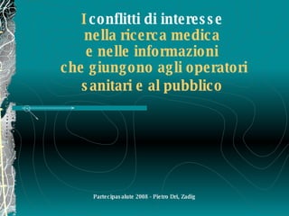 I  conflitti di interesse   nella ricerca medica  e nelle informazioni  che giungono agli operatori sanitari e al pubblico   Partecipasalute 2008 - Pietro Dri, Zadig 