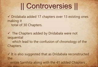 || Controversies ||
 Dridabala added 17 chapters over 13 existing ones
making it
total of 30 Chapters.
 The Chapters added by Dridabala were not
sequential
which lead to the confusion of chronology of the
Chapters.
 It is also suggested that as Dridabala reconstructed
the
entire Samhita along with the 41 added Chapters ,
 