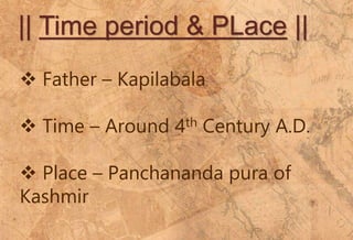 || Time period & PLace ||
 Father – Kapilabala
 Time – Around 4th Century A.D.
 Place – Panchananda pura of
Kashmir
 