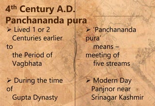 4th Century A.D.
Panchananda pura
 Lived 1 or 2
Centuries earlier
to
the Period of
Vagbhata
 During the time
of
Gupta Dynasty
 ‘Panchananda
pura’
means –
meeting of
five streams
 Modern Day
Panjnor near
Srinagar Kashmir
 