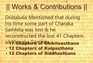 || Works & Contributions ||
Dridabala Mentioned that during
his time some part of Charaka
Samhita was lost & he
reconstructed the lost 41 Chapters
of Charaka Samhita
• 17 Chapters of Chikitsasthana
• 12 Chapters of Kalpasthana
• 12 Chapters of Siddhasthana
 