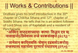 || Works & Contributions ||
Dridbala gives his brief introduction in the 30th
chapter of Chikitsa Sthana and 12th chapter of
Siddhi Sthana. He tells that he is an ardent follower
of Lord Shiva, son of Kapilabali and a resident of
Panchanada.
“अस्मिन् सप्तदशाध्यायााः कल्ााः ससद्धय एव च|
नासाद्यन्तेऽसिवेशस्य तन्त्रे चरकसंस्कृ
त ते ||२८९|| ”
“ तानेतान् कासिलबसलाः शेषान् दृढबलोऽकरोत्|
तन्त्रस्यास्य महार्थस्य िूरणार्ं यर्ातर्म् ||२९०|| ”
Ch. Chi. 289-290
 