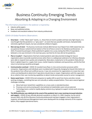 Atlantic BCAW 2021, Webinar Summary Sheet
Join DRIE Atlantic! To register, please email drieatlc@gmail.com or like us on Facebook @drieatlc and LinkedIn linkedin.com/DRIEATLC
1
Business Continuity Emerging Trends
Absorbing & Adapting in a Changing Environment
The information presented in the webinar is inspired by:
 Industry white papers
 News and published articles
 Feedback and anecdotal evidence from industry professionals
COVID-19 Global Pandemic Observations
 Grey Swan – Unlike “black swan” events, i.e., those that are hard to predict and have very high impacts, it is
now thought that the pandemic is a “grey swan”– an event that was possible and known, had potentially
extremely significant impacts, but was considered unlikely to happen.
 Risk not top of mind – The Business Continuity Institute (BCI) Horizon Scan Report from 2020 stated that non-
occupational disease ranked 2nd from bottom of the list of future concerns for Resilience professionals. In
2019, PriceeaterhouseCoopers (PwC) published its global crisis survey stating that 95% of respondents
believed a crisis was imminent in the next two years, but that list of crises did not list pandemics.
 Plan or no plan? – Organizations that had a tested pandemic plan (documented strategy for how an
organization plans to provide essential services when there is a widespread outbreak of an infectious disease),
were able to respond more quickly and competently. Most plans created prior to the pandemic likely did not
factor in global impact (i.e. supply chain issues, market impacts), lockdowns and quarantines, and the fact that
return to normal was would be prolonged.
 Communication overload – COVID-19 revealed many flaws in crisis communication processes within
companies. Organizations and individuals were inundated with frequently changing fact-based information on
the pandemic from official and unofficial sources. It was not uncommon for organizations to create their own
criteria and dashboards to determine if operations should close or reopen. Organizations with the capacity to
do so relied on their own monitoring capabilities to detect trends and provide counsel to senior management.
 Home sweet home – COVID-19 forced companies to rapidly shift to work-from-home and other remote
working strategies, something that was not culturally or widely accepted before. There were several logistical
challenges including:
a. Many had never tested their capabilities on a mass-scale or extended duration.
b. Processes and communicating with internal/external stakeholders were not pre-planned.
c. Technology teams rushed to rapidly deploy solutions (e.g. laptops) to support remote work stressing
supply chains.
 The BCM profession was sidelined at the onset of the pandemic but is now receiving increased attention
and support – COVID-19 was officially declared a pandemic on March 11, 2020. However, by the end of
January 2020, only 49.2% of Business Continuity professionals had been engaged in their organization’s
response, primarily because Management teams were dealing with the strategic elements of the response
before, they engaged operational teams.
 