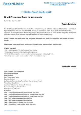 Find Industry reports, Company profiles
ReportLinker                                                                         and Market Statistics



                                    >> Get this Report Now by email!

Dried Processed Food in Macedonia
Published on December 2009

                                                                                                                 Report Summary

The Dried Processed Food in Macedonia report offers a comprehensive guide to the size and shape of the market at a national level.
It provides the latest retail sales data (2003-2008), allowing you to identify the sectors driving growth. It identifies the leading
companies, the leading brands and offers strategic analysis of key factors influencing the market ' be they new product developments,
distribution or pricing issues. Forecasts to 2013 illustrate how the market is set to change


Product Coverage: rice, dessert mixes, dried ready meals, dehydrated soup, instant soup, dried pasta, plain noodles and instant
noodles


Data coverage: market sizes (historic and forecasts), company shares, brand shares and distribution data


Why buy this report'
* Get a detailed picture of the dried processed food industry;
* Pinpoint growth sectors and identify factors driving change;
* Understand the competitive environment, the market's major players and leading brands;
* Use five-year forecasts to assess how the market is predicted to develop




                                                                                                                 Table of Content

Dried Processed Food in Macedonia
Euromonitor International
December 2009
List of Contents and Tables
Executive Summary
the Recession Reverses Many Trends Seen Over the Review Period
Private Label Gains Share
Local/regional Companies Continue To Dominate
Supermarkets/hypermarkets Gain Share
A Slow Recovery Is Expected
Market Data
Table 1 Sales of Packaged Food by Sector: Volume 2004-2009
Table 2 Sales of Packaged Food by Sector: % Volume Growth 2004-2009
Table 3 Sales of Packaged Food by Sector: % Value Growth 2004-2009
Table 4 GBO Shares of Packaged Food 2004-2008
Table 5 NBO Shares of Packaged Food 2004-2008
Table 6 Brand Shares of Packaged Food 2005-2008
Table 7 Penetration of Private Label by Sector 2004-2008



Dried Processed Food in Macedonia                                                                                                      Page 1/6
 