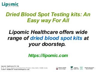 Dried Blood Spot Testing kits: An
Easy way For All
Lipomic Healthcare offers wide
range of dried blood spot kits at
your doorstep.
https://lipomic.com
Lipomic Healthcare Pvt. Ltd.
B-57, 1st Floor, Naraina Industrial Area, Phase-2, New Delhi 110028, India.
Call 011-45500127 Email: info@lipomic.com
OMEGA BOOST
Active Softgels
OMEGA
HealthTest
MOM’S MILK DHA
HEALTHTEST
 