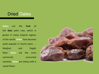 Dried Dates
Dates are the fruit of
the date palm tree, which is
grown in many tropical regions
of the world. Dates have become
quite popular in recent years. ...
Medjool and Deglet
Noor dates are the most
commonly consumed
varieties. Dates are chewy with a
sweet flavor.
 