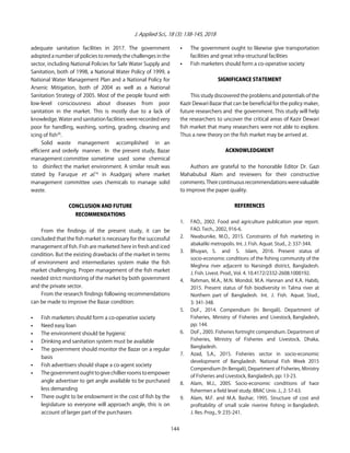 J. Applied Sci., 18 (3): 138-145, 2018
adequate sanitation facilities in 2017. The government
adopted a number of policies to remedy the challenges in the
sector, including National Policies for Safe Water Supply and
Sanitation, both of 1998, a National Water Policy of 1999, a
National Water Management Plan and a National Policy for
Arsenic Mitigation, both of 2004 as well as a National
Sanitation Strategy of 2005. Most of the people found with
low-level consciousness about diseases from poor
sanitation in the market. This is mostly due to a lack of
knowledge. Water and sanitation facilities were recorded very
poor for handling, washing, sorting, grading, cleaning and
icing of fish20
.
Solid waste management accomplished in an
efficient and orderly manner. In the present study, Bazar
management committee sometime used some chemical
to disinfect the market environment. A similar result was
stated by Faruque et al.16
in Asadganj where market
management committee uses chemicals to manage solid
waste.
CONCLUSION AND FUTURE
RECOMMENDATIONS
From the findings of the present study, it can be
concluded that the fish market is necessary for the successful
management of fish. Fish are marketed here in fresh and iced
condition. But the existing drawbacks of the market in terms
of environment and intermediaries system make the fish
market challenging. Proper management of the fish market
needed strict monitoring of the market by both government
and the private sector.
From the research findings following recommendations
can be made to improve the Bazar condition:
C Fish marketers should form a co-operative society
C Need easy loan
C The environment should be hygienic
C Drinking and sanitation system must be available
C The government should monitor the Bazar on a regular
basis
C Fish advertisers should shape a co-agent society
C Thegovernmentoughttogivechillierroomstoempower
angle advertiser to get angle available to be purchased
less demanding
C There ought to be endowment in the cost of fish by the
legislature so everyone will approach angle, this is on
account of larger part of the purchasers
C The government ought to likewise give transportation
facilities and great infra-structural facilities
C Fish marketers should form a co-operative society
SIGNIFICANCE STATEMENT
This study discovered the problems and potentials of the
Kazir Dewari Bazar that can be beneficial for the policy maker,
future researchers and the government. This study will help
the researchers to uncover the critical areas of Kazir Dewari
fish market that many researchers were not able to explore.
Thus a new theory on the fish market may be arrived at.
ACKNOWLEDGMENT
Authors are grateful to the honorable Editor Dr. Gazi
Mahabubul Alam and reviewers for their constructive
comments.Theircontinuousrecommendationswerevaluable
to improve the paper quality.
REFERENCES
1. FAO., 2002. Food and agriculture publication year report.
FAO. Tech., 2002, 916-6.
2. Nwabunike, M.O., 2015. Constraints of fish marketing in
abakaliki metropolis. Int. J. Fish. Aquat. Stud., 2: 337-344.
3. Bhuyan, S. and S. Islam, 2016. Present status of
socio-economic conditions of the fishing community of the
Meghna river adjacent to Narsingdi district, Bangladesh.
J. Fish. Livest. Prod., Vol. 4. 10.4172/2332-2608.1000192.
4. Rahman, M.A., M.N. Mondol, M.A. Hannan and K.A. Habib,
2015. Present status of fish biodiversity in Talma river at
Northern part of Bangladesh. Int. J. Fish. Aquat. Stud.,
3: 341-348.
5. DoF., 2014. Compendium (In Bengali). Department of
Fisheries, Ministry of Fisheries and Livestock, Bangladesh,
pp: 144.
6. DoF., 2005. Fisheries fortnight compendium. Department of
Fisheries, Ministry of Fisheries and Livestock, Dhaka,
Bangladesh.
7. Azad, S.A., 2015. Fisheries sector in socio-economic
development of Bangladesh. National Fish Week 2015
Compendium (In Bengali), Department of Fisheries, Ministry
of Fisheries and Livestock, Bangladesh, pp: 13-23.
8. Alam, M.J., 2005. Socio-economic conditions of haor
fishermen a field level study. BRAC Univ. J., 2: 57-63.
9. Alam, M.F. and M.A. Bashar, 1995. Structure of cost and
profitability of small scale riverine fishing in Bangladesh.
J. Res. Prog., 9: 235-241.
144
 