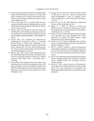 J. Applied Sci., 18 (3): 138-145, 2018
10. Ayinla, O.A., 2003. Integrated fish farming: A veritable tool for
poverty alleviation/Hunger eradication in the Niger Delta
region. Proceedings of the 18th Annual Conference of the
Fisheries Society of Nigeria (FISON), December 8-12, 2003,
Owerri, Nigeria, pp: 41-49.
11. Ali, E.A., H.I.M. Gaya and T.N. Jampada, 2008. Economic
analysisoffreshfishmarketinginMaiduguriGamborumarket
andKachallariAlaudamlandingsiteofNortheastern,Nigeria.
J. Agric. Soc. Sci., 4: 23-26.
12. Monwar, M.M., M.G. Mustafa, A.K. Niaz, S.M. Hossain and
H.M.Mosarofetal.,2014. Indigenousadaptationpracticesfor
the development of climate resilient ecosystems in the Hail
Haor,Bangladesh.GlobalSocialWelfare.10.1007/s40609-014-
0014-9.
13. Hossain, M.M., 2013. Evaluating the Performance of
Co-Management Organizations (CMOs) in Sustainable
Benefits Sharing in Tanguar Haor, Bangladesh. In: Co-
Managed and Climate Resilient Ecosystems. USAID s IPAC
Project, Mustafa, M.G., N.A. Khan, A.F.M. Akhtaruzzaman,
A.K.Y. Harun and R.M. Chowdhury (Eds.)., IRG and the World
Fish, Dhaka, Bangladesh, pp: 182-201.
14. Rahman, M.M., M.M. Hossain, M.M.R. Akanda, M.R. Islam,
M.H. Rashid, M.M. Iqbal and M.R. Kabir, 2010. Biodiversity of
fish fauna and fishing operations of katar beel in Fulbaria
Upazilla of Mymensingh district. Eco-Friendly Agric. J.,
3: 480-486.
15. Shamsuddoha, 2007. Supply and value chain analysis in the
marketing of marine dried fish in Bangladesh and Non-Tariff
Measures (NTMs) in international trading. Proceedings of the
EAAEPro-PoorDevelopmentinLowIncomeCountries:Food,
Agriculture, Trade and Environment, October 25-27, 2007,
Montpellier, France.
16. Faruque, M.O., K.S. Nazrul, U.S. Tonny, K.R. Islam, S.C. Dey,
S.J. Mona and D. Saha, 2012. Status of an ideal dry fish
market of Bangladesh: A study on Asadganj dry fish
market, Chittagong. Int. J. Life Sci. Biotechnol. Pharma Res.,
1: 214-225.
17. Kohls, R.L. and J.N. Uhl, 1980. Marketing of Agricultural
Products. 5th Edn., MacMillan, New York.
18. Begum, R., T. Akter, P.P. Barman, S.S. Marine and
M.M. Hossain, 2014. Potential for development of marine
fish marketing systems in Chittagong district of Bangladesh.
J. Sylhet Agric. Univ., 1: 247-252.
19. Barman, P.P., 2013. Temporal distribution of fish assemblage
in the Karnafully river estuary, Bangladesh. M.S. Thesis,
Department of Coastal and Marine Fisheries, Sylhet
Agricultural University, Sylhet, Bangladesh.
20. Ahmed, N. and H.T. Sturrock, 2006. Marine fish marketing
systems in coastal Bangladesh: Potential for development.
Aquacult. Asia Maga., 11: 28-36.
21. Kleih, U., K. Alam, R. Dastidar, U. Dutta, N. Oudwater and
A.Ward,2003.Livelihoodsincoastalfishingcommunitiesand
the marine fish marketing system of Bangladesh. NRI Report
No. 2712. Greenwich University, Natural Resources Institute,
London.
22. Amin,A.,2010.MarketingchannelofdriedfishfromKutubdia
Island to Chittagong. Department of Fisheries and Marine
Science, Noakhali Science and Technology University,
Sonapur, Noakhali.
23. Mia, M.G.F., 1996. A study of production and marketing of
culture fishes by the selected pond owners in Mymensingh
District. M.S. Thesis, Department of Co-operation and
Marketing,BangladeshAgriculturalUniversity,Mymensingh,
Bangladesh.
145
 