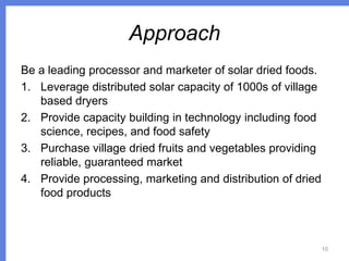 Approach
Be a leading processor and marketer of solar dried foods.
1. Leverage distributed solar capacity of 1000s of village
based dryers
2. Provide capacity building in technology including food
science, recipes, and food safety
3. Purchase village dried fruits and vegetables providing
reliable, guaranteed market
4. Provide processing, marketing and distribution of dried
food products

10

 