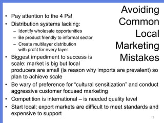 • Pay attention to the 4 Ps!
• Distribution systems lacking:
– Identify wholesale opportunities
– Be product friendly to informal sector
– Create multilayer distribution
with profit for every layer

Avoiding
Common
Local
Marketing
Mistakes

• Biggest impediment to success is
scale: market is big but local
producers are small (is reason why imports are prevalent) so
plan to achieve scale
• Be wary of preference for “cultural sensitization” and conduct
aggressive customer focused marketing
• Competition is international – is needed quality level
• Start local; export markets are difficult to meet standards and
expensive to support
13

 