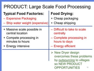 PRODUCT: Large Scale Food Processing
Typical Food Factories:

Food Drying:

– Expensive Packaging
+ Cheap packaging
– Ship water weight (expensive) + Cheap shipping
+ Massive scale possible in
central location
+ Compete processing in
minutes to hours
+ Energy intensive

– Difficult to take to scale
centrally
– Complete processing in
hours to days
– Energy efficient

 New Dryer design
overcomes these problems
by outsourcing to villages
so NEW PRODUCT
16
OPPORTUNITIES

 