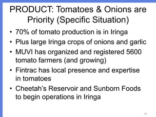 PRODUCT: Tomatoes & Onions are
Priority (Specific Situation)
• 70% of tomato production is in Iringa
• Plus large Iringa crops of onions and garlic
• MUVI has organized and registered 5600
tomato farmers (and growing)
• Fintrac has local presence and expertise
in tomatoes
• Cheetah’s Reservoir and Sunborn Foods
to begin operations in Iringa
18

 