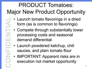 CONFIDENTIAL

PRODUCT Tomatoes:
Major New Product Opportunity
• Launch tomato flavorings in a dried
form (as is common to flavorings)
• Compete through substantially lower
processing costs and seasonal
demand differential
• Launch powdered ketchup, chili
sauces, and plain tomato flour
• IMPORTANT: Apparent risks are in
execution not market opportunity
19

 