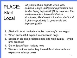PLACE:
Start
Local

Why think about exports when local
demand is high, malnutrition prevalent and
food is being imported? (Only reason is that
western markets have distribution
structures.) Real need is local so start local.
It gives opportunity to go to scale and
improve quality.

1. Start with local markets – in the company’s own region
2. When successful expand in concentric rings
3. Buyers in big cities require scale and high quality – avoid
until prepared
4. Go to East African nations next
5. Western nations last – they have difficult standards and
expensive sales process
21

 