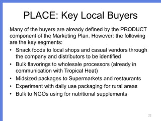 PLACE: Key Local Buyers
Many of the buyers are already defined by the PRODUCT
component of the Marketing Plan. However: the following
are the key segments:
• Snack foods to local shops and casual vendors through
the company and distributors to be identified
• Bulk flavorings to wholesale processors (already in
communication with Tropical Heat)
• Midsized packages to Supermarkets and restaurants
• Experiment with daily use packaging for rural areas
• Bulk to NGOs using for nutritional supplements

22

 