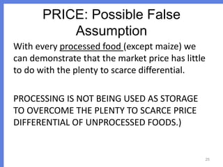 PRICE: Possible False
Assumption
With every processed food (except maize) we
can demonstrate that the market price has little
to do with the plenty to scarce differential.

PROCESSING IS NOT BEING USED AS STORAGE
TO OVERCOME THE PLENTY TO SCARCE PRICE
DIFFERENTIAL OF UNPROCESSED FOODS.)

25

 