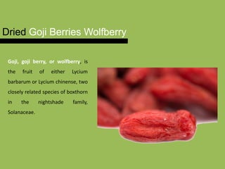 Dried Goji Berries Wolfberry
Goji, goji berry, or wolfberry, is
the fruit of either Lycium
barbarum or Lycium chinense, two
closely related species of boxthorn
in the nightshade family,
Solanaceae.
 