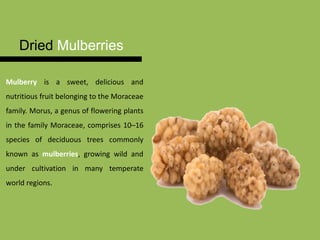 Dried Mulberries
Mulberry is a sweet, delicious and
nutritious fruit belonging to the Moraceae
family. Morus, a genus of flowering plants
in the family Moraceae, comprises 10–16
species of deciduous trees commonly
known as mulberries, growing wild and
under cultivation in many temperate
world regions.
 