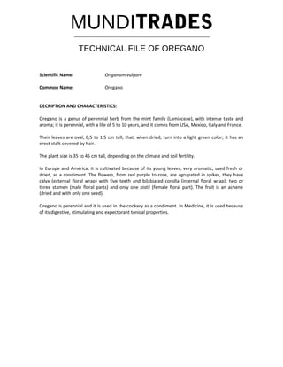MUNDITRADES
TECHNICAL FILE OF OREGANO
Scientific Name: Origanum vulgare
Common Name: Oregano
DECRIPTION AND CHARACTERISTICS:
Oregano is a genus of perennial herb from the mint family (Lamiaceae), with intense taste and
aroma; it is perennial, with a life of 5 to 10 years, and it comes from USA, Mexico, Italy and France.
Their leaves are oval, 0,5 to 1,5 cm tall, that, when dried, turn into a light green color; it has an
erect stalk covered by hair.
The plant size is 35 to 45 cm tall, depending on the climate and soil fertility.
In Europe and America, it is cultivated because of its young leaves, very aromatic, used fresh or
dried, as a condiment. The flowers, from red purple to rose, are agrupated in spikes, they have
calyx (external floral wrap) with five teeth and bilabiated corolla (internal floral wrap), two or
three stamen (male floral parts) and only one pistil (female floral part). The fruit is an achene
(dried and with only one seed).
Oregano is perennial and it is used in the cookery as a condiment. In Medicine, it is used because
of its digestive, stimulating and expectorant tonical properties.
 