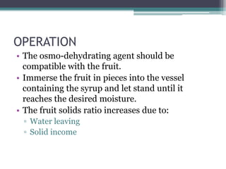OPERATION
• The osmo-dehydrating agent should be
compatible with the fruit.
• Immerse the fruit in pieces into the vessel
containing the syrup and let stand until it
reaches the desired moisture.
• The fruit solids ratio increases due to:
▫ Water leaving
▫ Solid income
 