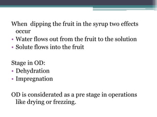 When dipping the fruit in the syrup two effects
occur
• Water flows out from the fruit to the solution
• Solute flows into the fruit
Stage in OD:
• Dehydration
• Impregnation
OD is considerated as a pre stage in operations
like drying or frezzing.
 