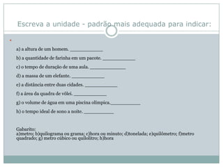 Escreva a unidade - padrão mais adequada para indicar:a) a altura de um homem. ___________b) a quantidade de farinha em um pacote. ___________c) o tempo de duração de uma aula. ____________d) a massa de um elefante. ___________e) a distância entre duas cidades. ___________f) a área da quadra de vôlei. ___________g) o volume de água em uma piscina olímpica.__________h) o tempo ideal de sono a noite. __________Gabarito: a)metro; b)quilograma ou grama; c)hora ou minuto; d)tonelada; e)quilômetro; f)metro quadrado; g) metro cúbico ou quilolitro; h)hora