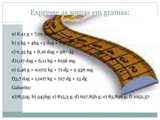 Expresse as somas em gramas:a) 8,41 g + 7,01 dagb) 3 kg + 4hg +5 dag + 6 gc) 6,35 hg + 8,16 dag + 987 dgd)1,07 dag + 6,11 hg + 6156 mge) 2,46 g + 0,072 kg + 71 dg + 2 336 mgf)3,7 dag + 1,007 kg + 727 dg + 13 dgGabarito:a)78,51g; b) 3456g; c) 815,3 g; d) 627,856 g; e) 83,896 g; f) 1052,57