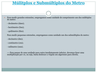 Múlitplos e Submúltiplos do MetroPara medir grandes extensões, empregamos como unidade de comprimento um dos múltitplos do metro:- decâmetro (dam);- hectômetro (hm);- quilômetro (Km).Para medir pequenas extensões, empregamos como unidade um dos submúltiplos do metro:- decímetro (dm);- centímetro (cm);- milímetro (mm).--- Para passar de uma unidade para outra imediatamente inferior, devemos fazer uma multiplicação por 10, ou seja, basta deslocar a vírgula um algarismo para direita.