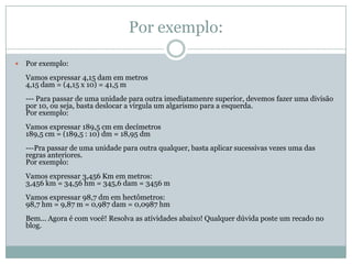 Por exemplo:Por exemplo:Vamos expressar 4,15 dam em metros4,15 dam = (4,15 x 10) = 41,5 m--- Para passar de uma unidade para outra imediatamenre superior, devemos fazer uma divisão por 10, ou seja, basta deslocar a vírgula um algarismo para a esquerda.Por exemplo:Vamos expressar 189,5 cm em decímetros189,5 cm = (189,5 : 10) dm = 18,95 dm---Pra passar de uma unidade para outra qualquer, basta aplicar sucessivas vezes uma das regras anteriores.Por exemplo:Vamos expressar 3,456 Km em metros:3,456 km = 34,56 hm = 345,6 dam = 3456 mVamos expressar 98,7 dm em hectômetros:98,7 hm = 9,87 m = 0,987 dam = 0,0987 hmBem... Agora é com você! Resolva as atividades abaixo! Qualquer dúvida poste um recado no blog.